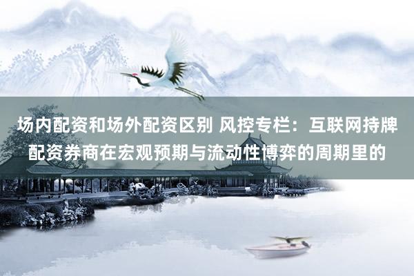 场内配资和场外配资区别 风控专栏:互联网持牌配资券商在宏观预期与流动性博弈的周期里的