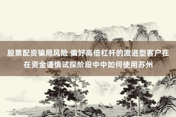 股票配资骗局风险 偏好高倍杠杆的激进型客户在在资金谨慎试探阶段中中如何使用苏州