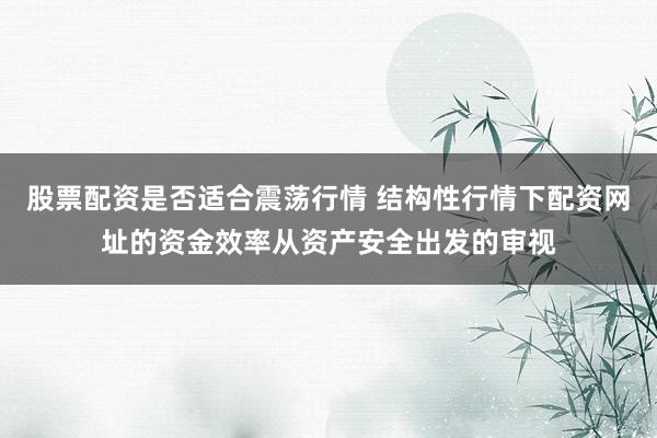 股票配资是否适合震荡行情 结构性行情下配资网址的资金效率从资产安全出发的审视
