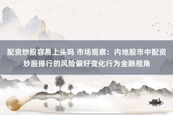 配资炒股容易上头吗 市场观察：内地股市中配资炒股排行的风险偏好变化行为金融视角