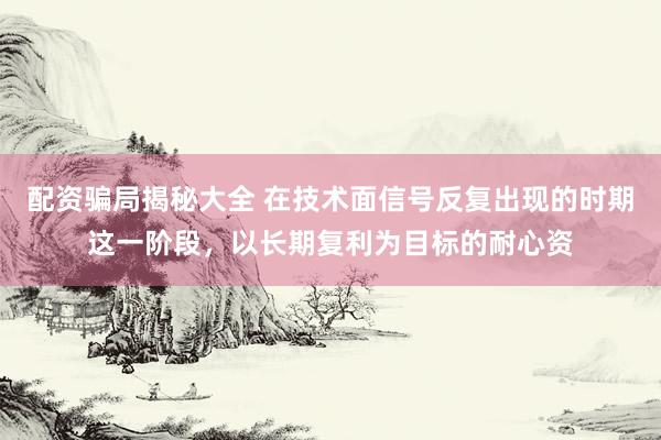 配资骗局揭秘大全 在技术面信号反复出现的时期这一阶段，以长期复利为目标的耐心资