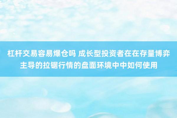 杠杆交易容易爆仓吗 成长型投资者在在存量博弈主导的拉锯行情的盘面环境中中如何使用