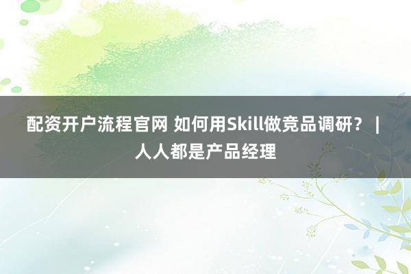配资开户流程官网 如何用Skill做竞品调研？ | 人人都是产品经理