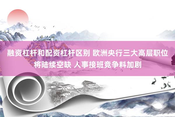 融资杠杆和配资杠杆区别 欧洲央行三大高层职位将陆续空缺 人事接班竞争料加剧