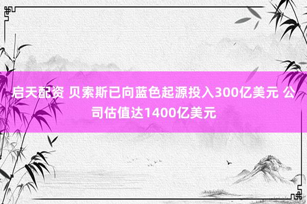 启天配资 贝索斯已向蓝色起源投入300亿美元 公司估值达1400亿美元