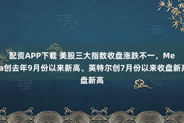 配资APP下载 美股三大指数收盘涨跌不一，Meta创去年9月份以来新高、英特尔创7月份以来收盘新高