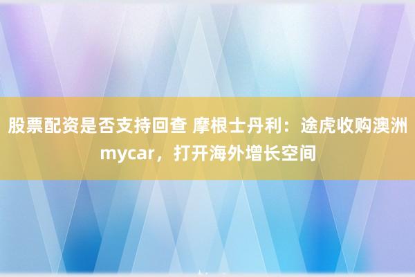 股票配资是否支持回查 摩根士丹利：途虎收购澳洲mycar，打开海外增长空间