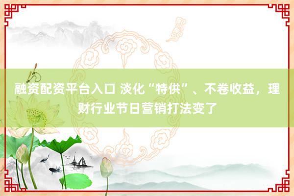 融资配资平台入口 淡化“特供”、不卷收益，理财行业节日营销打法变了