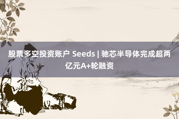 股票多空投资账户 Seeds | 驰芯半导体完成超两亿元A+轮融资