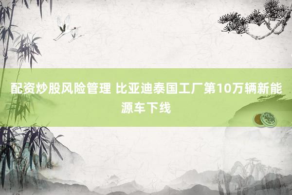 配资炒股风险管理 比亚迪泰国工厂第10万辆新能源车下线