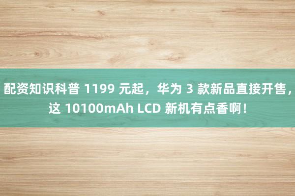 配资知识科普 1199 元起，华为 3 款新品直接开售，这 10100mAh LCD 新机有点香啊！