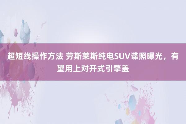 超短线操作方法 劳斯莱斯纯电SUV谍照曝光，有望用上对开式引擎盖