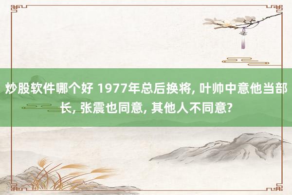 炒股软件哪个好 1977年总后换将, 叶帅中意他当部长, 张震也同意, 其他人不同意?