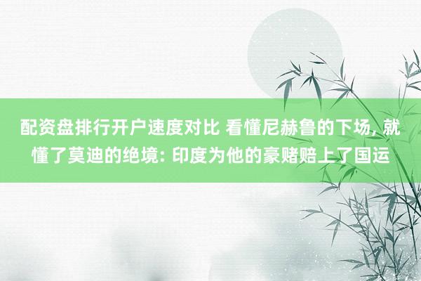 配资盘排行开户速度对比 看懂尼赫鲁的下场, 就懂了莫迪的绝境: 印度为他的豪赌赔上了国运