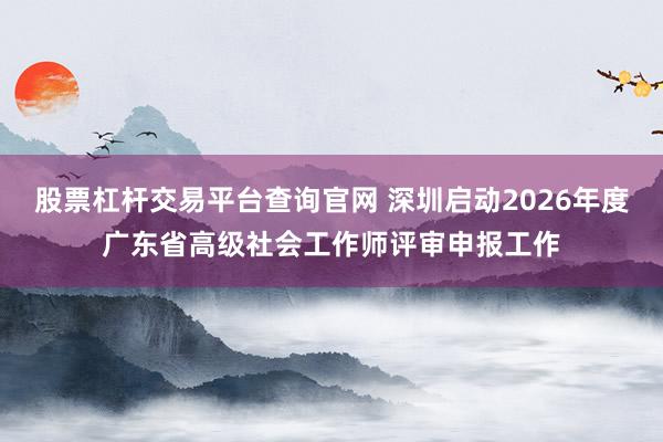 股票杠杆交易平台查询官网 深圳启动2026年度广东省高级社会工作师评审申报工作