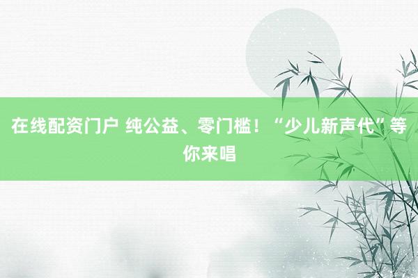 在线配资门户 纯公益、零门槛！“少儿新声代”等你来唱
