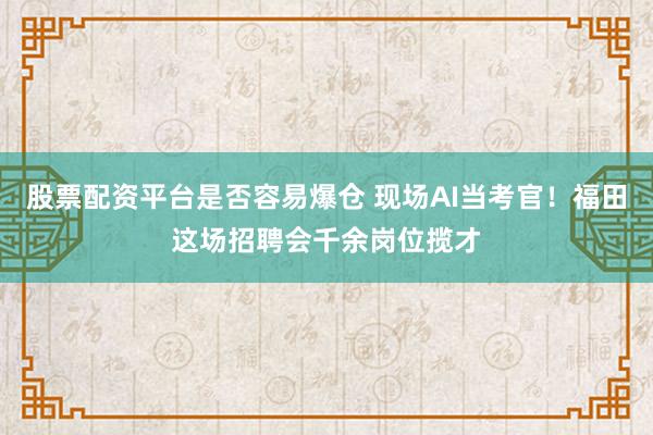 股票配资平台是否容易爆仓 现场AI当考官！福田这场招聘会千余岗位揽才