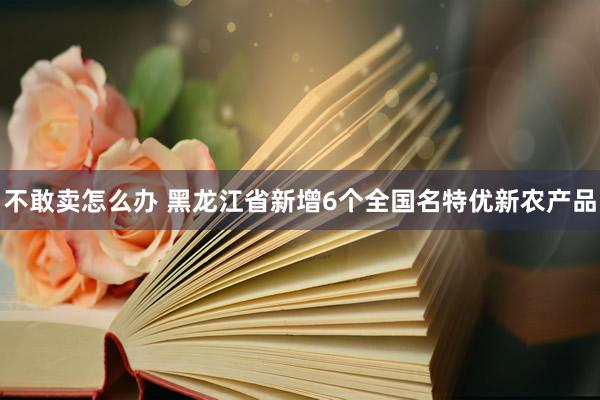 不敢卖怎么办 黑龙江省新增6个全国名特优新农产品